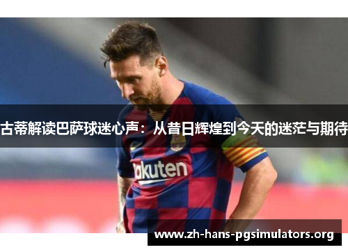 古蒂解读巴萨球迷心声：从昔日辉煌到今天的迷茫与期待