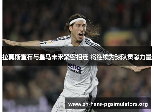 拉莫斯宣布与皇马未来紧密相连 将继续为球队贡献力量