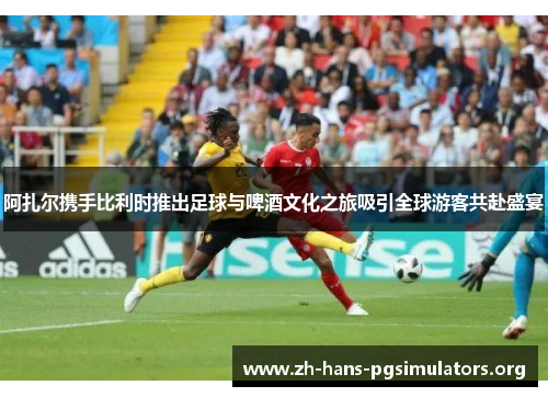 阿扎尔携手比利时推出足球与啤酒文化之旅吸引全球游客共赴盛宴