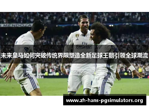 未来皇马如何突破传统界限塑造全新足球王朝引领全球潮流